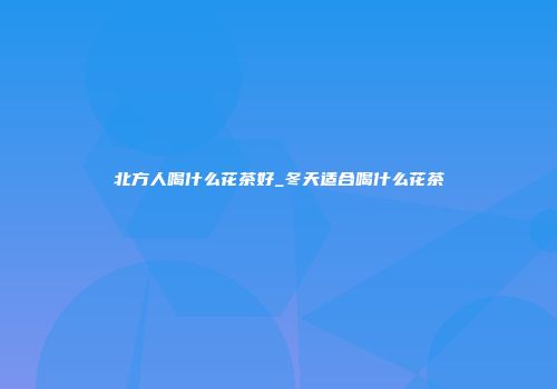 北方人喝什么花茶好_冬天适合喝什么花茶