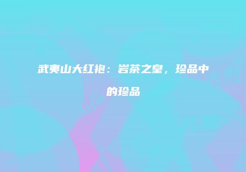武夷山大红袍：岩茶之皇，珍品中的珍品