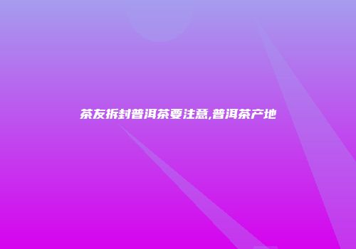 茶友拆封普洱茶要注意,普洱茶产地
