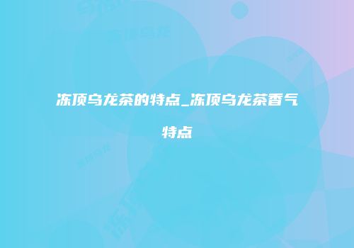 冻顶乌龙茶的特点_冻顶乌龙茶香气特点
