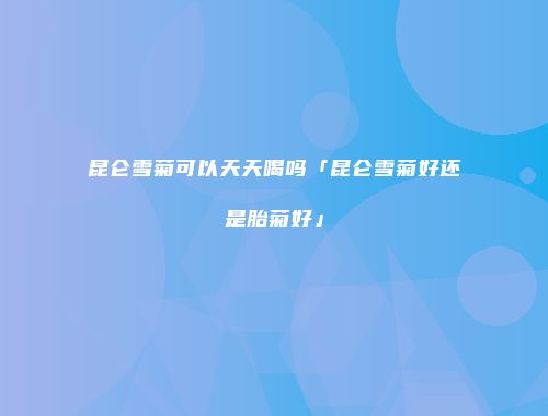 昆仑雪菊可以天天喝吗「昆仑雪菊好还是胎菊好」