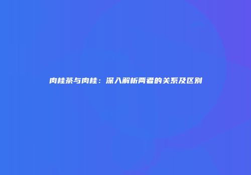 肉桂茶与肉桂：深入解析两者的关系及区别