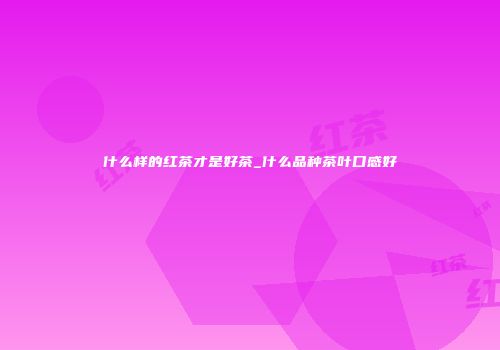 什么样的红茶才是好茶_什么品种茶叶口感好