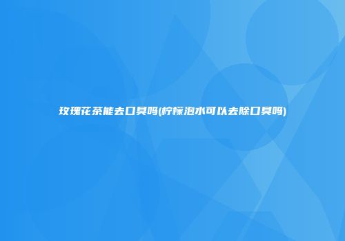 玫瑰花茶能去口臭吗(柠檬泡水可以去除口臭吗)