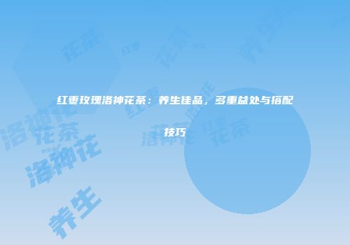 红枣玫瑰洛神花茶：养生佳品，多重益处与搭配技巧