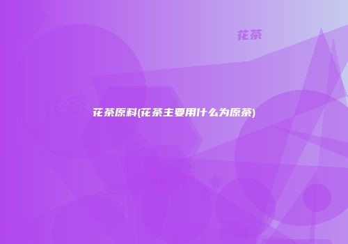花茶原料(花茶主要用什么为原茶)