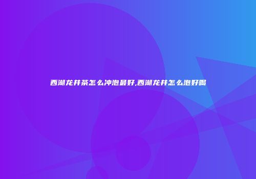 西湖龙井茶怎么冲泡最好,西湖龙井怎么泡好喝