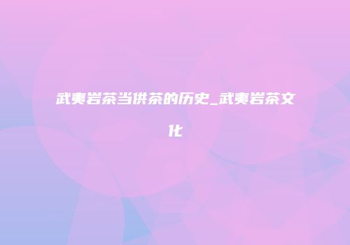 武夷岩茶当供茶的历史_武夷岩茶文化