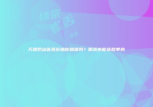 万源巴山雀舌价格你知道吗？喝茶也能拯救单身
