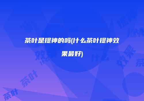茶叶是提神的吗(什么茶叶提神效果最好)