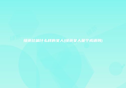 绿茶比喻什么样的女人(绿茶女人是个成语吗)