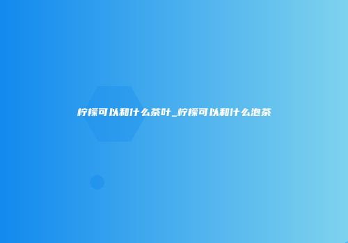 柠檬可以和什么茶叶_柠檬可以和什么泡茶