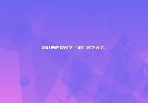 茶叶的种类名字「茶厂名字大全」