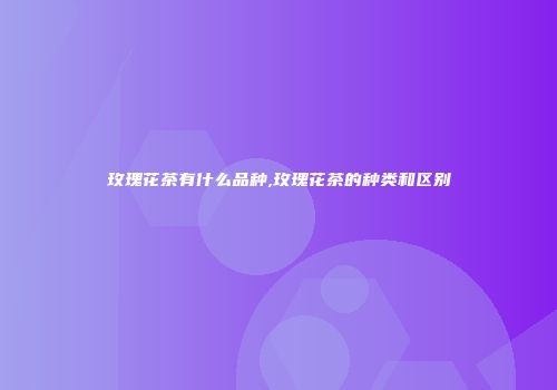 玫瑰花茶有什么品种,玫瑰花茶的种类和区别