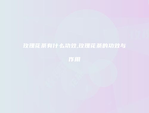 玫瑰花茶有什么功效,玫瑰花茶的功效与作用