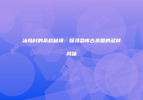 冰岛村的茶韵秘境：探寻勐库古茶园的多样风味
