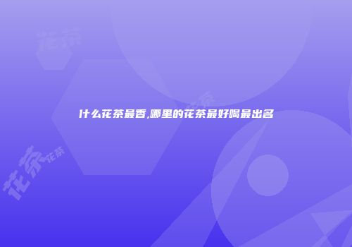 什么花茶最香,哪里的花茶最好喝最出名