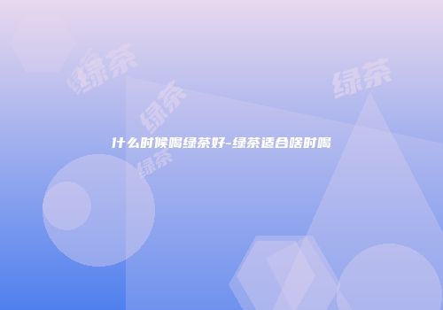 什么时候喝绿茶好-绿茶适合啥时喝