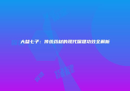 大益七子：传统药材的现代保健功效全解析