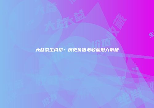 大益茶生肖饼：历史价值与收藏潜力解析