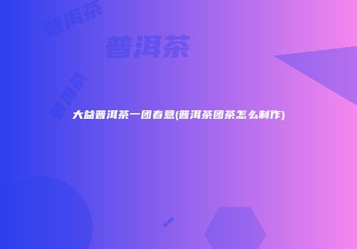 大益普洱茶一团春意(普洱茶团茶怎么制作)
