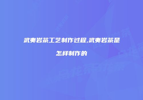 武夷岩茶工艺制作过程,武夷岩茶是怎样制作的