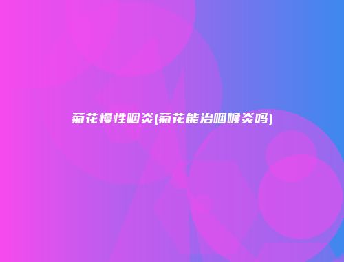菊花慢性咽炎(菊花能治咽喉炎吗)