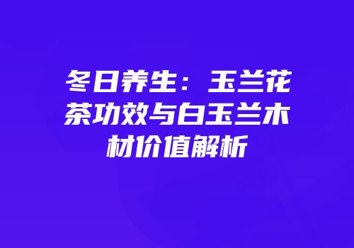 冬日养生：玉兰花茶功效与白玉兰木材价值解析