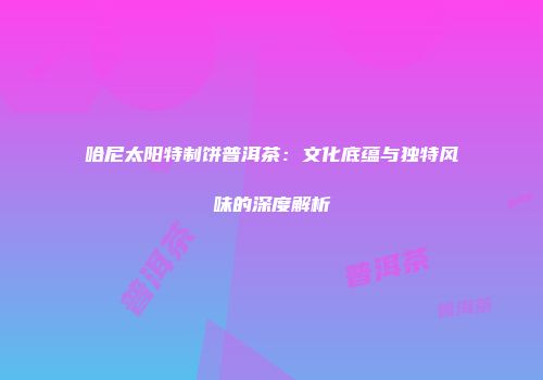 哈尼太阳特制饼普洱茶：文化底蕴与独特风味的深度解析