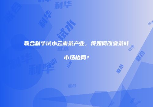 联合利华试水云南茶产业，将如何改变茶叶市场格局？