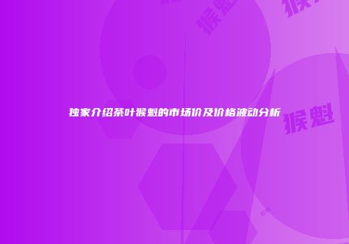 独家介绍茶叶猴魁的市场价及价格波动分析