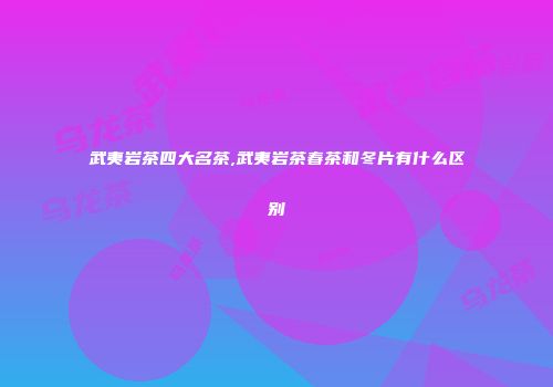 武夷岩茶四大名茶,武夷岩茶春茶和冬片有什么区别