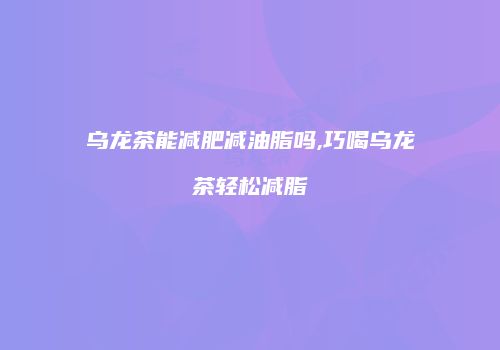 乌龙茶能减肥减油脂吗,巧喝乌龙茶轻松减脂