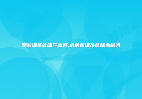 喝普洱茶能降三高吗,山的普洱茶能降血糖吗