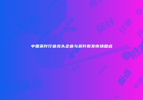 中国茶叶行业龙头企业与茶叶批发市场盘点