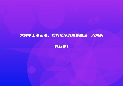 大师手工茶花茶，如何让你的茶香四溢，成为茶界新贵？