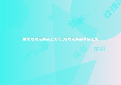 常喝玫瑰花茶会上火吗_玫瑰花茶会不会上火