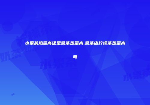 水果茶热量高还是奶茶热量高,奶茶店柠檬茶热量高吗