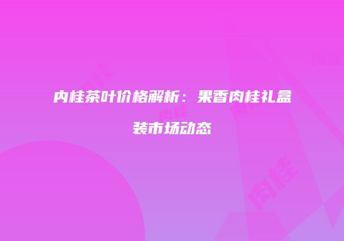 内桂茶叶价格解析：果香肉桂礼盒装市场动态