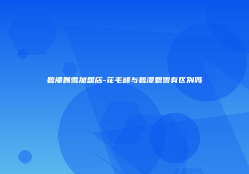 碧潭飘雪加盟店-花毛峰与碧潭飘雪有区别吗