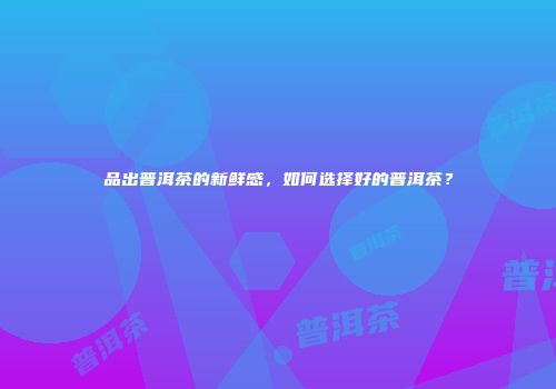 品出普洱茶的新鲜感，如何选择好的普洱茶？