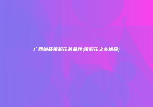 广西横县茉莉花茶品牌(茉莉花之乡横县)
