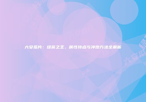 六安瓜片：绿茶之王，属性特点与冲泡方法全解析