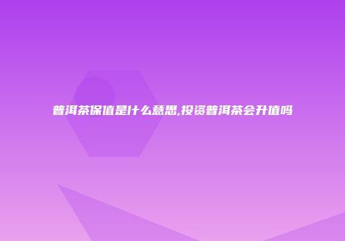 普洱茶保值是什么意思,投资普洱茶会升值吗