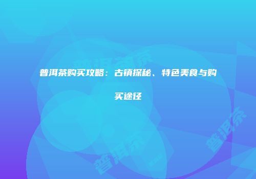 普洱茶购买攻略：古镇探秘、特色美食与购买途径