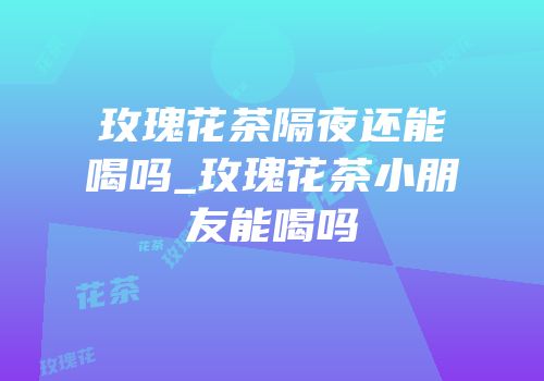 玫瑰花茶隔夜还能喝吗_玫瑰花茶小朋友能喝吗