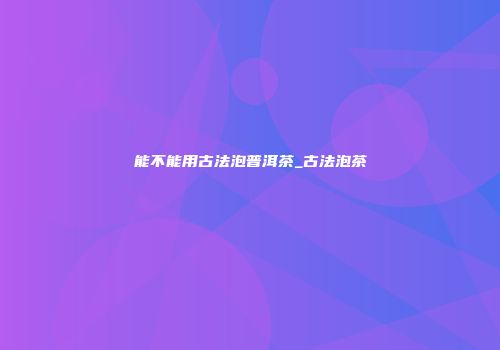 能不能用古法泡普洱茶_古法泡茶