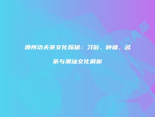 潮州功夫茶文化探秘：习俗、种植、名茶与潮汕文化解析