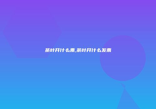 茶叶开什么票,茶叶开什么发票