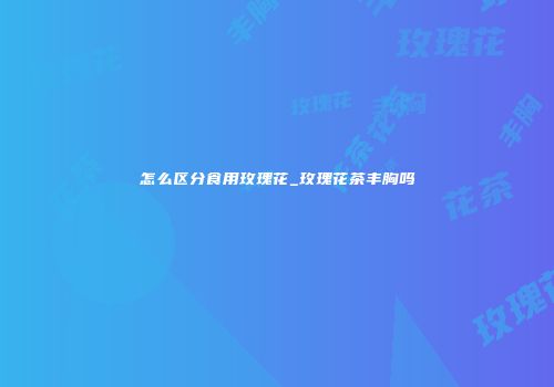 怎么区分食用玫瑰花_玫瑰花茶丰胸吗